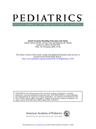 Infant FormulaHandling Education and Safety
            Judith Labiner-Wolfe, Sara B. Fein and Katherine R. Shealy
                           Pediatrics 2008;122;S85-S90
                          DOI: 10.1542/peds.2008-1315k



The online version of this article, along with updated information and services, is
                       located on the World Wide Web at:
       http://www.pediatrics.org/cgi/content/full/122/Supplement_2/S85




PEDIATRICS is the official journal of the American Academy of Pediatrics. A monthly
publication, it has been published continuously since 1948. PEDIATRICS is owned, published,
and trademarked by the American Academy of Pediatrics, 141 Northwest Point Boulevard, Elk
Grove Village, Illinois, 60007. Copyright © 2008 by the American Academy of Pediatrics. All
rights reserved. Print ISSN: 0031-4005. Online ISSN: 1098-4275.




          Downloaded from www.pediatrics.org at IRCCS Burlo Garofalo on October 13, 2008
 