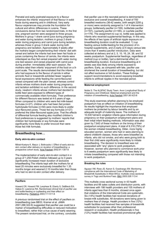 Prenatal and early postnatal exposure to a flavour                  that pacifier use in the neonatal period is detrimental to
enhances the infants’ enjoyment of that flavour in solid            exclusive and overall breastfeeding. A total of 700
foods during weaning and in childhood. Very early                   breastfed newborns (36-42 weeks, birth weight 2200 g
flavour experiences may provide the foundation for                  or more) were randomly assigned to 1 of 4 intervention
cultural and ethnic differences in cuisine. These                   groups: bottle/early pacifier (n=169), bottle/late pacifier
conclusions derive from two randomized trials. In the first         (n=167), cup/early pacifier (n=185), or cup/late pacifier
one, pregnant women were assigned to three groups.                  (n=179). The assignment to cup vs. bottle was applied to
Mothers in group 1 drank carrot juice during pregnancy              infants who received supplemental feedings. In this way,
and water during lactation; mothers in group 2 drank                the effects of two types of artificial nipple exposure on
water during pregnancy and carrot juice during lactation,           breastfeeding duration could be evaluated: 1) cup
whereas those in group 3 drank water during both                    feeding versus bottle-feeding for the provision of in-
pregnancy and lactation. Approximately 4 weeks after                hospital supplements, and 2) early (2-5 days) versus late
the mothers began complementing their infants’ diet with            (more than 4 weeks) pacifier introduction. Data were
cereal and before the infants had ever been fed foods or            collected at delivery and at 2, 5, 10, 16, 24, 38, and 52
juices containing the flavour of carrots, the infants were          weeks postpartum. Supplemental feedings, regardless of
videotaped as they fed cereal prepared with water during            method (cup or bottle), had a detrimental effect on
one test session and cereal prepared with carrot juice              breastfeeding duration. Exclusive breastfeeding at 4
during another. Immediately after each session, the                 weeks was less likely among infants exposed to
mothers rated their infants’ enjoyment of the food on a 9-          pacifiers. Early, as compared with late, pacifier use
point scale. The results demonstrated that the infants              shortened the overall duration of breastfeeding, but did
who had exposure to the flavour of carrots in either                not affect exclusive or full duration. These findings
amniotic fluid or breastmilk exhibited fewer negative               support recommendations to avoid exposing breastfed
facial expressions while feeding the carrot-flavoured               infants to artificial nipples in the neonatal period.
cereal compared with the plain cereal, whereas control
infants whose mothers drank water during pregnancy                  Maternal employment
and lactation exhibited no such difference. In the second
study, newborn infants whose mothers had decided to                 Noble S; The ALSPAC Study Team. Avon Longitudinal Study of
bottle feed were exposed to different types of                      Pregnancy and Childhood. Maternal employment and the
commercially available infant formulas. Their preference            initiation of breastfeeding. Acta Paediatr 2001;90:423-8
for different flavours was tested at 4-5 years of age.
When compared to children who were fed milk-based                   This study examines whether planning to be employed
formulas (n=27), children who had been fed protein                  postpartum has an effect on initiation of breastfeeding.
hydrolysate formulas (n=50) were more likely to prefer              Its results highlight the importance that employed
sour-flavoured juices. Those fed soy formulas (n=27)                mothers be protected by labour benefits and by an
preferred the bitter-flavoured apple juice. That the effects        adequate length of maternity leave. The mothers of
of differential formula feeding also modified children’s            10,530 full-term singleton infants gave information during
food preferences is suggested by mothers’ reports that              pregnancy on their postpartum employment plans and
children fed hydrolysate or soy formulas were                       their initial infant feeding methods. Information was also
significantly more likely to prefer broccoli than were              given by 7,642 of these mothers on the timing of their
those fed milk formulas.                                            postpartum employment plans. A total of 8,316 (79%) of
                                                                    the women initiated breastfeeding. Older, more highly
                                                                    educated women, women who had or were planning to
Breastfeeding how…                                                  attend childbirth classes, those who were breastfed as
                                                                    infants, who did not smoke, and who were giving birth to
Early skin-to-skin contact                                          their first child were significantly more likely to initiate
                                                                    breastfeeding. The decision to breastfeed was not
Mikiel-Kostyra K, Mazur J, Boltruszko I. Effect of early skin-to-
skin contact after delivery on duration of breastfeeding: a
                                                                    associated with “any” plans to work postpartum.
prospective cohort study. Acta Paediatr 2002;91:1301-6              However, women who planned to commence work prior
                                                                    to 6 weeks postpartum were significantly less likely to
The implementation of early skin-to-skin contact in a               initiate breastfeeding compared with those not intending
group of 1,250 Polish children followed up to 3 years               to work postpartum.
significantly increased mean duration of exclusive
breastfeeding The infants kept with the mothers for at              Breaking the rules
least 20 minutes were exclusively breastfed for 1.35
months longer and weaned 2.10 months later than those               Aguayo VM, Ross JS, Kanon S, Ouedraogo AN. Monitoring
who had no skin-to-skin contact after delivery.                     compliance with the International Code of Marketing of
                                                                    Breastmilk Substitutes in West Africa: multisite cross sectional
                                                                    survey in Togo and Burkina Faso. BMJ 2003;326:113-4

Pacifiers                                                           This multisite cross sectional survey in 43 health
                                                                    facilities and 66 sales outlets and distribution points, with
Howard CR, Howard FM, Lanphear B, Eberly S, DeBlieck EA,            interviews with 186 health providers and 105 mothers of
Oakes D, Lawrence RA. Randomized clinical trial of pacifier use
and bottle-feeding or cupfeeding and their effect on
                                                                    infants aged less than 6 months, showed once again
breastfeeding. Pediatrics 2003;111:511-8                            that violations of the International Code are systematic.
                                                                    Six (14%) health facilities had received donations of
A previous randomised trial on the effect of pacifiers on           breast-milk substitutes. All donations were being given to
breastfeeding (see BB33, Kramer et al. JAMA                         mothers free of charge. Health providers in five (12%)
2001;286:322-6) suggested that pacifier use could be a              health facilities had received free samples of breastmilk
marker of breastfeeding difficulties or reduced motivation          substitutes for purposes other than professional
to breastfeed, rather than a true cause of early weaning.           research or evaluation. Health professionals in five
The present randomized trial, on the contrary, concludes            (12%) health facilities had received promotional gifts
 