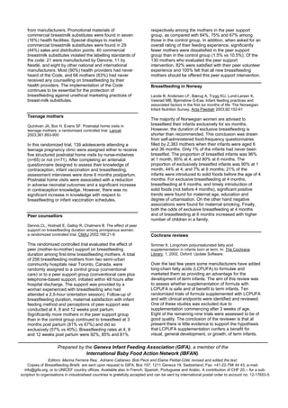 from manufacturers. Promotional materials of                              respectively among the mothers in the peer support
    commercial breastmilk substitutes were found in seven                     group, as compared with 84%, 75% and 67% among
    (16%) health facilities. Special displays to market                       those in the control group. In addition, when asked for an
    commercial breastmilk substitutes were found in 29                        overall rating of their feeding experience, significantly
    (44%) sales and distribution points. 40 commercial                        fewer mothers were dissatisfied in the peer support
    breastmilk substitutes violated the labelling standards of                group than in the control group (1.5% vs 10.5%). Of the
    the code: 21 were manufactured by Danone, 11 by                           130 mothers who evaluated the peer support
    Nestlé, and eight by other national and international                     intervention, 82% were satisfied with their peer volunteer
    manufacturers. Most (90%) health providers had never                      experience and 100% felt that all new breastfeeding
    heard of the Code, and 66 mothers (63%) had never                         mothers should be offered this peer support intervention.
    received any counselling on breastfeeding by their
    health providers. The implementation of the Code                          Breastfeeding in Norway
    continues to be essential for the protection of
    breastfeeding against unethical marketing practices of                    Lande B, Andersen LF, Bærug A, Trygg KU, Lund-Larsen K,
    breast-milk substitutes.                                                  Veierød MB, Bjørneboe G-Eaa. Infant feeding practices and
                                                                              associated factors in the first six months of life: The Norwegian
                                                                              Infant Nutrition Survey. Acta Paediatr 2003;92:152-61
    Teenage mothers
                                                                              The majority of Norwegian women are advised to
    Quinlivan JA, Box H, Evans SF. Postnatal home visits in                   breastfeed their infants exclusively for six months.
    teenage mothers: a randomised controlled trial. Lancet                    However, the duration of exclusive breastfeeding is
    2003;361:893-900                                                          shorter than recommended. This conclusion was drawn
                                                                              from self-administered food-frequency questionnaires
    In this randomized trial, 139 adolescents attending a                     filled by 2,383 mothers when their infants were aged 6
    teenage pregnancy clinic were assigned either to receive                  and 36 months. Only 1% of the infants had never been
    five structured postnatal home visits by nurse-midwives                   breastfed. The proportion of breastfed infants was 96%
    (n=65) or not (n=71). After completing an antenatal                       at 1 month, 85% at 4, and 80% at 6 months. The
    questionnaire designed to assess their knowledge of                       proportion of exclusively breastfed infants was 90% at 1
    contraception, infant vaccination and breastfeeding,                      month, 44% at 4, and 7% at 6 months; 21% of the
    assessment interviews were done 6 months postpartum.                      infants were introduced to solid foods before the age of 4
    Postnatal home visits were associated with a reduction                    months. For exclusive breastfeeding at 4 months,
    in adverse neonatal outcomes and a significant increase                   breastfeeding at 6 months, and timely introduction of
    in contraception knowledge. However, there was no                         solid foods (not before 4 months), significant positive
    significant increase in knowledge with respect to                         trends were found for maternal age, education and
    breastfeeding or infant vaccination schedules.                            degree of urbanisation. On the other hand negative
                                                                              associations were found for maternal smoking. Finally,
                                                                              both the odds of exclusive breastfeeding at 4 months
    Peer counsellors                                                          and of breastfeeding at 6 months increased with higher
                                                                              number of children in a family.
    Dennis CL, Hodnett E, Gallop R, Chalmers B. The effect of peer
    support on breastfeeding duration among primiparous women:
    a randomized controlled trial. CMAJ 2002;166:21-8                         Cochrane reviews

    This randomized controlled trial evaluated the effect of                  Simmer K. Longchain polyunsaturated fatty acid
    peer (mother-to-mother) support on breastfeeding                          supplementation in infants born at term. In: The Cochrane
    duration among first-time breastfeeding mothers. A total                  Library, 1, 2002. Oxford: Update Software.
    of 256 breastfeeding mothers from two semi-urban
    community hospitals near Toronto, Canada, were                            Over the last few years some manufacturers have added
    randomly assigned to a control group (conventional                        long-chain fatty acids (LCPUFA) to formulae and
    care) or to a peer support group (conventional care plus                  marketed them as providing an advantage for the
    telephone-based support, initiated within 48 hours after                  development of term infants. The aim of this review was
    hospital discharge. The support was provided by a                         to assess whether supplementation of formula with
    woman experienced with breastfeeding who had                              LCPUFA is safe and of benefit to term infants. Ten
    attended a 2.5-hour orientation session). Follow-up of                    randomised trials of formula supplemented with LCPUFA
    breastfeeding duration, maternal satisfaction with infant                 and with clinical endpoints were identified and reviewed.
    feeding method and perceptions of peer support was                        One of these studies was excluded due to
    conducted at 4, 8 and 12 weeks post partum.                               supplementation commencing after 3 weeks of age.
    Significantly more mothers in the peer support group                      Eight of the remaining nine trials were assessed to be of
    than in the control group continued to breastfeed at 3                    good quality. The conclusion of the reviewer is that at
    months post partum (81% vs 67%) and did so                                present there is little evidence to support the hypothesis
    exclusively (57% vs 40%). Breastfeeding rates at 4, 8                     that LCPUFA supplementation confers a benefit for
    and 12 weeks post partum were 92%, 85% and 81%                            visual, general development, or growth, of term infants.


                      Prepared by the Geneva Infant Feeding Association (GIFA), a member of the
                                   International Baby Food Action Network (IBFAN).
                 Editors: Marina Ferreira Rea, Adriano Cattaneo. Bob Peck and Elaine Petitat-Côté revised and edited the text.
    Copies of Breastfeeding Briefs are sent upon request to GIFA, Box 157, 1211 Geneva 19, Switzerland, Fax: +41-22-798 44 43, e-mail:
  info@gifa.org, or to UNICEF country offices. Available also in French, Spanish, Portuguese and Arabic. A contribution of CHF 20.-- for a sub-
scription to organisations in industrialised countries is gratefully accepted and can be sent by international postal order to account no. 12-17653-5
 