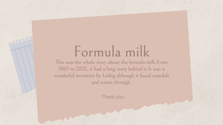This was the whole story about the formula milk.From
1865 to 2022, it had a long story behind it.It was a
wonderful invention by Leibig although it faced scandals
and scams through.
Formula milk
Thank you.
 
