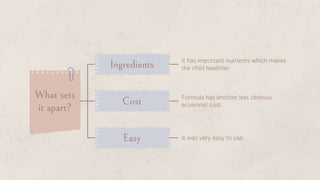What sets
it apart?
Ingredients It has important nutrients which makes
the child healthier.
Cost Formula has another,less obvious
economic cost.
Easy It was very easy to use.
 