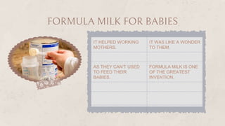 FORMULA MILK FOR BABIES
IT HELPED WORKING
MOTHERS.
IT WAS LIKE A WONDER
TO THEM.
AS THEY CAN’T USED
TO FEED THEIR
BABIES.
FORMULA MILK IS ONE
OF THE GREATEST
INVENTION.
 