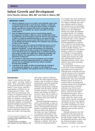 ARTICLE


Infant Growth and Development
Chris Plauche Johnson, MEd, MD* and Peter A. Blasco, MD†

                                                                                          For example, five-word sentences in
      IMPORTANT POINTS                                                                    a 2-year-old child who does not fol-
      1. Infant development occurs in an orderly and predictable manner that
                                                                                          low simple commands may repre-
         is determined intrinsically. It proceeds from cephalic to caudal and             sent echolalia typical of autism.
         proximal to distal as well as from generalized reactions to stimuli to           The sentences are not meaningful
         specific, goal-directed reactions that become increasingly precise.              and have no communicative intent.
         Extrinsic forces can modulate the velocity and quality of develop-               Delays in one developmental
         mental progress.                                                                 domain may impair development
      2. Each developmental domain must be assessed during ongoing                        in another domain. For example,
         developmental surveillance within the context of health supervision.             immobility due to neuromuscular
         Generalizations about development cannot be based on the assessment              disorders prevents exploration of the
         of skills in a single developmental domain (ie, one cannot describe              environment and, in turn, impedes
         infant cognition based on gross motor milestones). However, skills in            cognitive development arising
         one developmental domain do influence the acquisition and assessment             through manipulation of objects.
         of skills in other domains.
                                                                                          Last, a deficit in one domain may
      3. Speech delays are the most common developmental concern seen by
         the general pediatrician, yet they often are not well understood or
                                                                                          compromise the assessment of skill
         diagnosed expediently. A sound understanding of the distinction                  levels in another domain, even
         between an isolated speech delay (usually environmental and often                though development in the second
         can be alleviated) and a true language delay (a combined expressive              domain is normal. For example,
         and receptive problem that implies more significant pathology) will              it is difficult to assess problem-
         help the clinician refer appropriately for precise diagnosis and                 solving skills in a child who has
         appropriate management.                                                          cerebral palsy because the child
      4. It is essential to understand normal development and acceptable                  may understand the concept of
         variations in normal developmental patterns to recognize early                   matching geometric forms, yet be
         patterns that are pathologic and that may indicate a possible                    unable to insert them physically
         developmental disability.                                                        into a formboard.
      5. Assessment of the quality of skills and monitoring the attainment                    Developmental milestones serve
         of developmental milestones are essential to early diagnosis of                  as the basis of most standardized
         developmental disabilities and expedient referral to early intervention
                                                                                          assessment and screening tools.
         programs.
                                                                                          Although these screening tools pro-
                                                                                          vide the clinician with a structured
                                                                                          method of observing the infant’s
                                              path unique. Intrinsic influences           progress and help define a develop-
Introduction                                                                              mental delay, many lack sensitivity.
“Infant” is derived from the Latin            include the child’s physical charac-
                                              teristics, state of wellness or illness,    Parental concern in the face of
word, “infans,” meaning “unable to                                                        normal results in developmental
speak.” Thus, many define infancy             temperament, and other genetically
                                              determined attributes. Extrinsic            screening should not be disregarded.
as the period from birth to approxi-                                                      Focusing narrowly on discrete
mately 2 years of age, when lan-              influences during infancy originate
                                              primarily from the family: the per-         milestones may fail to reveal
guage begins to flourish. It is an                                                        atypical organizational processes
exciting period of “firsts”—first             sonalities and style of caregiving by
                                              parents and siblings, the family’s          that are involved in the child’s
smile, first successful grasp, first                                                      developmental progress. Thus, it
evidence of separation anxiety, first         economic status with its impact on
                                              resources of time and money, and            is important to analyze all mile-
word, first step, first sentence. The                                                     stones within the context of the
infant is a dynamic, ever-changing            the cultural milieu into which the
                                              infant is born.                             child’s history, growth, and physical
being who undergoes an orderly and                                                        examination as part of an ongoing
predictable sequence of neurodevel-               Neurodevelopmental sequences
                                              can be viewed broadly in terms of           surveillance program. Only then is
opmental and physical growth. This
                                              the traditional developmental mile-         it possible to formulate an overall
sequence is influenced continuously
                                              stones. Developmental milestones            impression of the child’s true devel-
by intrinsic and extrinsic forces that
                                              provide a systematic approach by            opmental status and the need for
produce individual variation and
                                              which to observe the progress of            intervention.
make each infant’s developmental
                                              the infant over time. Attainment                Although milestones form the
                                              of a particular skill builds on the         foundation of the discussion, the
                                              achievement of earlier skills; only         primary intent of this article is to
* Associate Professor of Pediatrics, The
University of Texas Health Sciences Center,
                                              rarely are skills skipped. When this        provide broader insights into infant
San Antonio, TX.                              happens, the advanced skill may             developmental processes and to help
† Associate Professor of Pediatrics,          represent a “splinter” skill, that is,      the clinician recognize warning
Johns Hopkins University, Baltimore, MD.      a deviant developmental pattern.            behaviors (“red flags”) indicative

224                                                                                Pediatrics in Review   Vol. 18   No. 7 July 1997
 