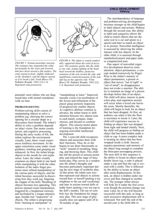 CHILD DEVELOPMENT
                                                                                                     Infancy

                                                                                              The interdependence of language
                                                                                          and problem-solving development
                                                                                          becomes stronger as the child begins
                                                                                          to label objects and actions. Midway
                                                                                          through the second year, this ability
                                                                                          to label and categorize allows the
                                                                                          child to match objects that are the
                                                                                          same (car to a car and spoon to a
                                                                                          spoon) and later to match an object
                                                                                          to its picture. Nonverbal intelligence
                                                                                          is assessed by observing the infant
                                                                                          interact with test objects. In the
                                                                                          older child, it is assessed through
                                                                                          standardized pencil and paper tasks
                                              FIGURE 6. The infant is seated comfort-     or computerized tests.
FIGURE 5. Normal parachute reaction.          ably, supported about the waist if neces-       One aspect of nonverbal cogni-
The examiner has suspended the child          sary. The examiner gently tilts the child
horizontally by the waist and lowered                                                     tive development deserves extra
                                              to one side, noting righting of the head
him face down toward a flat surface. The      back toward the midline, protective         attention: object permanence, a con-
arms extend in front, slightly abducted       extension of the arm toward the side, and   cept studied extensively by Piaget.
at the shoulders, and the fingers spread      equilibrium countermovements of the arm     Prior to the infant’s mastery of
as if to break a fall. From Blasco PA.        and leg on the opposite side. From          object permanence, a person or
Pediatric Rounds. 1992;1(2):1–6.              Blasco PA. Pediatric Rounds. 1992;1(2):     object that moves “out of sight” is
Reprinted with permission.                    1–6. Reprinted with permission.             “out of mind”; its disappearance
                                                                                          does not evoke a reaction. The abil-
                                                                                          ity to maintain an image of a person
potential; most infants who are diag-         “manipulating to learn.” Improved           develops before that of an object.
nosed later with mental retardation           macular vision (via myelination of          The child will show interest in peek-
walk on time.                                 the fovea) and refinement of the            a-boo play, and separation anxiety
                                              pincer grasp promote inspection             will occur when a loved one leaves
PROBLEM-SOLVING                               of progressively smaller objects.           the room. Shortly thereafter, the
                                              As cognitive abilities continue to          child will begin to look for an object
Problem-solving skills consist of
manipulating objects to solve a               advance, the infant learns to shift         that has been dropped. At first, an
problem (eg, choosing the correct             attention between two objects (one          auditory cue when it hits the floor
opening for a circular shape in a             in each hand), compare, make                is necessary to locate it. Later, the
three-piece form board). The infant’s         choices, and discard or combine             child will experience success in
ability to solve a problem depends            objects. This sensory-motor phase           finding an object that was dropped
on intact vision, fine motor coordi-          of learning is the foundation for           from sight and landed silently. Next,
nation, and cognitive processing.             ongoing nonverbal intellectual              the child will progress to finding an
During the early weeks of life, the           development.                                object that has been hidden under a
infant explores the environment                  The 1-year-old child recognizes          cloth or cup. A more complex task
visually. Later, these visual experi-         objects and associates them with            is locating an object that has been
ences reinforce movement. As the              their functions. Thus, he or she            wrapped inside a cloth. Success
upper extremities come under visual           begins to use them functionally as          requires persistence and memory of
guidance, reaching and grasping are           “tools” instead of mouthing, bang-          the object long enough to complete
enhanced. At first, the infant brings         ing, and throwing them. This child          the three-part unwrapping process.
objects to the mouth for oral explo-          has left the period of sensory-motor        The next skill in this sequence is
ration. Later, the infant visually            play and entered the stage of func-         the ability to locate an object under
examines an object held in one hand           tional play. Play serves as a window        double layers (eg, a cube is placed
while manipulating it with the other.         into the infant’s thoughts and              under a cup and then the cup is cov-
Isolation of the index finger pro-            becomes particularly important dur-         ered with a cloth). This is followed
motes more refined manipulation of            ing the next stage of symbolic play.        by the ability to locate an object
the various parts of objects, and the         At this point, the infant uses toys         after serial displacements. In this
infant becomes successful in discov-          that represent real objects in actions      task, an object is hidden under one
ering how they work (eg, fingering            toward him- or herself (putting a toy       cover and then changed to another
the clapper of the bell). Mouthing of         telephone to the ear and vocalizing)        one. The younger infant always
objects becomes less appealing. This          and later in actions toward dolls or        will look for it under the first cover,
precise manual-visual manipulation,           teddy bears (putting a toy tea cup to       even though the position change was
triggered by a heightened curiosity           the doll’s mouth). The use of sym-          seen. Later, he or she will become
and facilitated by a longer attention         bols lays the foundation for imagi-         successful with this task, as long as
span, heralds true “inspection” of            nary play. This next stage of play          each successive displacement still is
objects. The infant is progressing            usually does not appear until 24 to         witnessed. Not until the end of the
from “learning to manipulate” to              30 months of age.                           second year is the child able to

Pediatrics in Review   Vol. 18   No. 7   July 1997                                                                           233
 