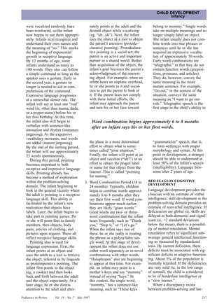 CHILD DEVELOPMENT
                                                                                                   Infancy

   were vocalized randomly have                  nately points at the adult and the        belong to mommy.” Single words
   been reinforced, so the infant                desired object while vocalizing           take on multiple meanings and no
   now begins to use them appropri-              (eg, “uh...uh”). Next, the infant         longer simply label an object.
   ately. Infants next recognize and             uses the object as a tool to obtain       The infant usually does not com-
   understand their own names and                the parent’s attention (protode-          bine words into true phrases or
   the meaning of “no.” This marks               clarative pointing). Protodeclara-        sentences until he or she has
   the beginning of exponential                  tive pointing is a social act; the        acquired an expressive vocabu-
   growth in receptive language.                 parent is an active and important         lary of approximately 50 words.
   By 12 months of age, some                     partner in a shared world. Rather         Early word combinations are
   infants understand as many as                 than acquisition of the object, the       “telegraphic” in that they do not
   100 words. They also can follow               infant’s goal becomes the parent’s        contain function words (preposi-
   a simple command as long as the               acknowledgment of the interest-           tions, pronouns, and articles).
   speaker uses a gesture. Early in              ing object. For example, when an          They do, however, convey the
   the second year, a gesture no                 infant hears an airplane overhead,        same meaning as the more
   longer is needed to aid in com-               he or she points to it and vocal-         mature sentence. For example,
   prehension of the command.                    izes to get the parent to look at         “Go out,” in the context of the
   Expressive language progresses                it. If the parent does not comply         situation, conveys the same
   at a somewhat slower rate. The                with these initial efforts, the           meaning as “I want to go out-
   infant will say at least one “real”           infant may approach the parent            side.” Telegraphic speech is the
   word (ie, other than mama, dada,              and turn his or her face toward           first stage in the child’s ability to
   or a proper name) before his or
   her first birthday. At this time,
   the infant also will begin to                     Word combination begins approximately 6 to 8 months
   verbalize with sentence-like                      after an infant says his or her first words.
   intonation and rhythm (immature
   jargoning). As the expressive
   vocabulary increases, real words
   are added (mature jargoning).                 the plane in a more determined            “grammaticize” speech, that is,
   By the end of the naming period,              effort to obtain what is some-            to form sentences with proper
   the infant will use approximately             times called “joint attention.”           morphology and syntax. At this
   25 words spontaneously.                       Finally, the infant will point at an      point in development, a stranger
      During this period, pointing               object and vocalize (“uh?”) in an         should be able to understand at
   becomes important to both                     effort to obtain the proper label         least 50% of the infant’s speech
   receptive and expressive language             or name for that object from the          (intelligibility). Language blos-
   skills. Pointing already has                  listener. This is called “pointing        soms after 2 years of age.
   become a method of exploration                for naming.”
   within the problem-solving                 3. Word Combination Period (18 to         RED FLAGS IN COGNITIVE
   domain. The infant beginning to                                                      DEVELOPMENT
                                                 24 months): Typically, children
   look in the general vicinity where            begin to combine words approxi-        Language development provides the
   the adult is pointing is a receptive          mately 6 to 8 months after they        clinician with an estimate of verbal
   language skill. This ability is               say their first word. If word com-     intelligence; skill development in the
   facilitated by the infant’s new               binations appear much earlier,         problem-solving domain provides an
   realization that objects have                 they are likely “giant words.”         estimate of nonverbal intelligence. If
   labels. Later, the infant begins to           Giant words are two- or three-         deficiencies are global (ie, skills are
   take part in pointing games. He               word combinations that the infant      delayed in both domains) and signif-
   or she will point first to family             hears frequently, such as “Thank       icant (ie, >2 standard deviations
   members, then objects, body                   you,” “Stop it,” or “Let’s go.”        below the mean), there is a possibil-
   parts, articles of clothing, and              When the infant says one of            ity of mental retardation. Mental
   pictures upon request. These all              these, he or she really is treating    retardation refers to significant sub-
   reflect receptive language skills.            the phrase as a polysyllabic sin-      average general intellectual function-
      Pointing also is used for                  gle word. At this stage of devel-      ing as measured by standardized
   language expression. First, the               opment the infant does not use         tests. By current definition, these
   infant points at an object and                either word separately or in novel     deficits must be associated with sig-
   uses the adult as a tool to retrieve          combinations with other words.         nificant deficits in adaptive function-
   the object, referred to by linguists          “Holophrases” also are beginning       ing. About 3% of the population is
   as protoimperative pointing. The              to appear at this time. For exam-      mentally retarded. If the deficiencies
   infant first points to the object             ple, an infant may point to a          are very mild (ie, in the low range
   (eg, a cookie) and then looks                 mother’s keys and say “mommy”          of normal), the child is considered
   back and forth between the adult              instead of saying “keys.” In           to be of borderline intelligence or
   and the object expectantly. At a              this context, the single word,         a “slow learner.”
   later stage, he or she directs                “mommy,” has a sentence-like              When a discrepancy exists
   attention to the adult and alter-             meaning, such as “These keys           between problem-solving and lan-

Pediatrics in Review   Vol. 18   No. 7   July 1997                                                                          237
 