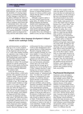 CHILD DEVELOPMENT
            Infancy

guage abilities, with only language        netic resonance imaging (performed        with his or her receptive skills. A
being deficient, one must consider         because of atypical head growth or        child who speaks in five-word sen-
the possibility of a hearing impair-       because of a known cerebral insult)       tences but does not understand sim-
ment or a communication disorder.          indicate that the child is at risk for    ple commands is at risk of having a
If either language or problem-solv-        intellectual deficits.                    pervasive developmental disorder.
ing skills is deficient, the child is at      Although a cognitive deficit is        The advanced speech may not be
high risk for manifesting a learning       the most common reason for lan-           functional or have communicative
disability later. A learning disability    guage delay, all children who have        intent. Finally, some parents will
refers to academic achievement that        delayed language development              excuse their child’s lack of speech
is substantially below what would          should receive audiologic testing         because of an “Uncle Albert” who
be expected from a person’s general        to rule out hearing loss. The child       didn’t speak until he was 4 years
intellectual potential. Approximately      who has a hearing loss will demon-        old but grew up to be a rocket
5% to 7% of school-aged children           strate normal expressive language         scientist. In reality, this is very
have learning disabilities. A learning     skills through the babbling stage         rare. Normal receptive language
disability cannot be diagnosed for-        (6 months). He or she will begin to       skills in a child who has speech
mally until the child reaches school       babble on time, but lack of auditory      delay would be reassuring and
                                                                                     typically are easy to demonstrate.
                                                                                         Other problems may masquerade
      . . . all children whose language development is delayed                       as cognitive delay or impair the
      should receive audiologic testing.                                             assessment of cognitive abilities.
                                                                                     Problem-solving tasks require intact
                                                                                     fine motor skills. Having poor fine
                                                                                     motor skills puts the child at a dis-
age and demonstrates an inability to       reinforcement for these vocalizations
                                                                                     advantage with certain manipulative
keep up in one or more academic            results in their disappearance and a
                                                                                     tasks used to assess nonverbal cog-
areas. Thus, a reading disability can-     general decline in verbal expression.
                                                                                     nition. Due to cerebral palsy, a child
not be diagnosed until at least age        Receptive language abilities con-
                                                                                     may not be able to place a square
6 or 7 years when children normally        tinue to progress normally for a few
are expected to read. A delay in lan-      more months. A 1-year-old who is          form in a form board; however, he
guage development is a “red flag”          deaf will follow a command with           or she might be able to indicate the
and should prompt careful monitor-         a gesture (relying solely on the          correct position by pointing or by
ing and further evaluation if the          gestural cue) and may seem to hear.       eye gaze. Thus, the child actually
child later demonstrates reading           This ability to use environmental         could “pass” the form board item in
difficulties in school. The neurologic     cues can fool parents and profes-         the problem-solving assessment.
substrate for specific learning dis-       sionals and is one of the chief           Similarly, visual impairment can
abilities involves patchy dysfunction      reasons that the average age of           interfere with a child’s ability to
in cortical information processing         diagnosis of a severe hearing loss is     perform many problem-solving
that results in specific difficulties      2 years. Children who have a mild         tasks successfully.
with academic tasks.                       hearing loss will present even later
   Unless the deficiencies are             with articulation errors, inability to
severe during infancy, a child rarely      localize sounds, or “attentional prob-    Psychosocial Development
presents with a parental concern of        lems.” An infant who is deaf will         Emotional, social, and adaptive
“cognitive delay.” Concerns usually        attempt to communicate by using           milestones have been assimilated
present as speech delays, but such         gestures. If a child has delayed          from multiple sources (Table 4).
complaints are infrequent before           speech and fails to demonstrate a         These milestones are more variable
24 months of age. The average age          desire to communicate, a more             than those in motor and cognitive
at which mental retardation is diag-       pervasive problem, such as autism,        domains because of the greater
nosed is 3 to 4 years. Usually, the        should be considered. Although chil-      influence of environmental factors
more severe the degree of impair-          dren who have autism may demon-           (nurture). An infant inherits a set of
ment, the earlier the diagnosis is         strate protoimperative pointing           emotional-social characteristics and
made. Because the majority of chil-        (eg, pointing to obtain food or drink),   a style of interacting, but these are
dren who are mentally retarded are         they rarely point to the object for the   modified by parenting style, “good-
in the mild category, most children        purpose of having the adult join in       ness of fit,” and the social environ-
are diagnosed well after infancy.          the pleasure of admiring an interest-     ment. Emotions include the infant’s
Some are not diagnosed until they          ing object (protodeclarative point-       feelings as well as the expression of
enter school. The child who is born        ing) or point to obtain the name of       these feelings. Social milestones
with dysmorphic features and has a         an object. Prodeclarative pointing is     include the steps necessary to form
recognizable syndrome known to be          a social action, and one of the cardi-    interpersonal relationships. Tempera-
associated with mental retardation         nal features of autism is the lack of     ment influences social relationships
will be diagnosed earlier regardless       social relatedness. Another red flag      and generally reflects a consistent
of the degree of impairment. Addi-         is the finding that a child’s expres-     pattern (or style) in “how” a child
tionally, abnormal findings on mag-        sive skills are advanced compared         reacts. It is different from the

238                                                                           Pediatrics in Review   Vol. 18   No. 7   July 1997
 