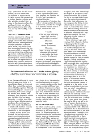 CHILD DEVELOPMENT
            Infancy

“why” (motivation) and the “what”       then can evoke feelings identical           is negative, then other relationships
(content) of social interactions.       to those experienced previously.            will be poor. If it is positive, then
The inclusion of adaptive skills        Thus, language and cognition add            future relationships will be good.
(ie, skills required for independence   flexibility and complexity to               The Social Network Model recog-
in feeding, dressing, toileting, and    emotional behavior.                         nizes the relative importance of
other activities of daily living) is        The expression of emotions also         the mother-child relationship, but
unique to the discussion of psycho-     evolves with age and developmental          also recognizes the ability of other
social development and reflects         advancement. Consider this example          relationships to compensate for
the concept that these skills influ-    of an emotional reaction (fear) to a        absent or poor mother-child interac-
ence, and are influenced by, social     stranger, based on skill level:             tions. The devastating effect of a
factors.                                                                            poor relationship can be overcome
                                                     9 months                       by adequate substitutes and a sup-
EMOTIONAL DEVELOPMENT                        Cries and turns head away              portive environment. The latter
Emotions are present in infancy and            (mass body reaction)                 reflects the popular concept of
motivate expression (pain elicits            and (avoidance reaction)               childhood resiliency.
crying). Emotion has three elements:                24 months                           Social milestones begin with
neural processes, mental processes                                                  bonding, which reflects the feeling
                                                    Runs away                       of the caregiver for the child.
(feelings), and motor expression                (motor development)
(facial, verbal) and actions. Emo-                                                  Attachment takes place within a
tions are mediated through the lim-                   48 months                     few months and represents the
bic system, which is responsible for                                                feeling of the infant for the care-
                                             Says “Go away” or “Help”
receiving, interpreting, and process-         (language development);               giver. These social relationships
ing emotion-producing stimuli and             or tries to alter the threat          are manifested by the evolution
then initiating and modulating emo-           (cognitive development)               of the smile, in which the level of
tional responses. There is evidence                                                 stimulus required to elicit reciprocity
that an infant can express emotion      In addition to developmental                decreases. At first, high-pitched
without direct cognitive mediation.     progress, the feedback loop between         vocalizations and a smile from the
An infant who has anencephaly or        care providers and child modifies           adult are needed; later, a smile alone
hydranencephaly may show disgust        emotional expression. Social forces         is successful. When recognition of
                                                                                    and attachment to a familiar care-
                                                                                    giver develops, the simple sight of
      Socioemotional milestones at 52 weeks include offering                        this person (smiling or nonsmiling)
                                                                                    will elicit a smile. The infant also
      a ball to a mirror image and cooperating in dressing.                         becomes more discriminating in
                                                                                    producing a smile as he or she
                                                                                    begins to differentiate between
at sour flavors and interest in sweet   and cultural factors also modulate          familiar and unfamiliar faces. As
flavors in ways very similar to a       emotional expression to produce             the infant acquires the concept of
normal infant. Later, in the normal     more restrictive and controlled facial      causality, he or she begins to use
infant, these instinct-like reactions   signals. An older child may learn           smiling to manipulate the environ-
are modified by cognition. Although     to modulate the expression of pain          ment and satisfy personal needs.
emotional feelings are constant over    (a facial grimace only) and appear              Later in infancy, other social
the life span, their causes change      quite stoic. Furthermore, children          relationships are established. Several
and become more abstract. The           can learn to mask emotions such             behaviors are necessary for the
infant may show disgust for a bitter    as smiling at a disappointing gift.         development of these relationships.
taste; the older child may show         At early stages, however, the true          First, the infant must have a concept
disgust for a revolting idea. Other     emotion typically leaks out from            of self versus others. Next, he or
emotions have a definite cognitive      under the mask.                             she must be able to put self in the
foundation. To experience fear,                                                     place of another, that is, to show
the 7- to 9-month-old child must        SOCIAL DEVELOPMENT                          empathy. The infant must perceive
be able to shift attention, compare,    The infant is surrounded by a social        a separate identity with a different
and recognize “familiar” from           network. Sensory processing is              set of needs. He or she must realize
“unfamiliar” in the development         influenced by the infant’s social           the consequences of his or her inter-
of stranger anxiety. As the child       needs. The infant has greater dis-          actions on others. Empathy is criti-
develops, the interrelationship         crimination ability for social voices)      cal to forming a relationship. Next
between emotion and cognition           than for nonsocial (environmental           the child must be able to share,
becomes increasingly complex.           noise) stimuli. There are two pri-          which is critical to maintaining a
When the child begins to associate      mary theories: the Epigenetic Model         relationship. There are four basic
language symbols with emotions          and the Social Network Model. In            types of relationships: with acquain-
and memory, he or she can remem-        the Epigenetic Model, the mother-           tances, strangers, friends, and loves.
ber prior emotional experiences.        child relationship is considered to         Whereas relationships with acquain-
A verbal reminder of the event          be all important. If this relationship      tances and strangers simply require

240                                                                          Pediatrics in Review   Vol. 18   No. 7   July 1997
 