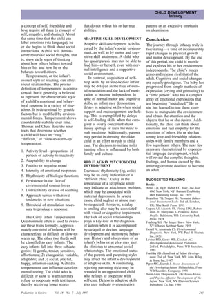 CHILD DEVELOPMENT
                                                                                                  Infancy

a concept of self, friendship and             that do not reflect his or her true     parents or an excessive emphasis
love require all three (a concept of          abilities.                              on cleanliness.
self, empathy, and sharing). About
the same time that the child can              ADAPTIVE SKILL DEVELOPMENT              Conclusion
label emotions (via language), he             Adaptive skill development is influ-
or she begins to think about social                                                   The journey through infancy truly is
                                              enced by the infant’s social environ-   fascinating—a time of incomparably
interactions. A child will demon-             ment, as well as by motor and cog-
strate recursive social thoughts, that                                                rapid changes in physical growth
                                              nitive skill attainment. A child who    and motor development. By the end
is, show early signs of thinking              has quadriparesis may not be able to
about how others behave toward                                                        of this period, the child is mobile
                                              feed him- or herself, even with nor-    and explores his or her environment
him or her and how he or she                  mal intelligence and a supportive
behaves toward others.                                                                independently. The child’s pincer
                                              social environment.                     grasp and release rival that of the
    Temperament, or the infant’s                  In contrast, acquisition of self-
overall style of reacting, can affect                                                 adult. Cognitive and social changes
                                              help skills by an able-bodied infant    are equally prodigious. The baby has
social relationships. The precise             may be delayed in the face of men-      progressed from simple methods of
definition of temperament is contro-          tal retardation and the lack of moti-   expression (crying and grimacing) to
versial, but it generally is believed         vation to become independent. In        a “little person” who has a complex
to represent the characteristic style         spite of normal motor and cognitive     array of emotional expressions that
of a child’s emotional and behav-             skills, an infant may demonstrate       are becoming “socialized.” He or
ioral response in a variety of situ-          delays in adaptive skills when social   she has learned to use these emo-
ations. It is determined by genetic           support and encouragement are lack-     tions to manipulate the environment
factors but is modified by environ-           ing. This is exemplified by delays      and obtain the attention and the
mental forces. Temperament shows              in self-feeding skills when the care-   objects that he or she desires. Addi-
considerable stability over time.             giver is overly concerned about         tionally, the child can think about
Thomas and Chess describe nine                messy spillage or feels the need to     emotions and feel empathy for the
traits that determine whether                 rush mealtime. Additionally, parents    emotions of others. He or she has
a child will have an “easy,”                  may persist in dressing the older       strong love and friendship relation-
“difficult,” or “slow-to-warm-up”             child in an effort to rush to child     ships with family members and a
temperament:                                  care. The decision to initiate toilet   few significant others. The next few
1. Activity level—proportions of              training often is influenced by both    years are characterized by exponen-
                                              family and culture.                     tial language development, which
   periods of activity to inactivity
                                                                                      will reveal the complex thoughts,
2. Adaptability to change                     RED FLAGS IN PSYCHOSOCIAL               feelings, and humor owned by this
3. Positive or negative mood                  DEVELOPMENT                             amazing creature destined to become
4. Intensity of emotional responses           Decreased rhythmicity (eg, colic)       an adult.
5. Rhythmicity of biologic functions          may be an early indication of a
6. Persistence in the face of                 “difficult child.” Delay in the         SUGGESTED READING
   environmental counterforces                appearance of a reciprocal smile        Books:
                                              may indicate an attachment problem,     Ames LB, Ilg F, Haber CC. Your One-Year
7. Distractibility or ease of soothing        which may be associated with               Old. New York, NY: Bantam Doubleday
8. Approach versus withdrawal                 maternal depression. In severe             Dell Publishing Group, Inc; 1979
                                                                                      Brazelton TB, Nugent JK. Neonatal Behav-
   tendencies in new situations               cases, child neglect or abuse may          ioral Assessment Scale. 3rd ed. London,
9. Threshold of stimulation neces-            be suspected. However, a delay             UK: Mac Keith Press; 1995
   sary to produce a response                 in smiling also may be associated       Capute AJ, Accardo PJ, Vining EPG, Ruben-
                                              with visual or cognitive impairment.       stien JE, Harryman S. Primitive Reflex
                                                                                         Profile. Baltimore, Md: University Park
   The Carey Infant Temperament               The lack of social relationships           Press; 1978
Questionnaire often is used to evalu-         plays a key role in the diagnosis       Fraiberg SH. The Magic Years. New York,
ate these traits formally. Approxi-           of autism when it is accompanied           NY: Charles Scribner Sons; 1959
mately one third of infants will be           by delayed or deviant language          Gesell A, Amatruda CS. Developmental
characterized as difficult or slow-to-        development and stereotypic behav-         Diagnosis. New York, NY: Paul B. Hoeber,
                                                                                         Inc; 1951
warm up. The other two thirds will            iors. History and observation of an     Levine MD, Carey WB, Crocker AC.
be classified as easy infants. The            infant’s behavior at play may alert        Developmental-Behavioral Pediatrics.
easy infants fall into three subcate-         the clinician to abnormal social           2nd ed. Philadelphia, Penn: WB Saunders;
gories: 1) gentle, tender, sensitive,         relationships. The emotional status        1992
                                                                                      Osofsky JD. Handbook of Infant Develop-
affectionate; 2) changeable, variable,        of the parents and parenting styles        ment. 2nd ed. New York, NY: John Wiley
adaptable; and 3) social, playful,            may affect the infant’s development        & Sons, Inc; 1987
happy, attention-seeking. A child’s           of adaptive skills. A controlling,      Piper MC, Darrah J. Motor Assessment of
temperament can influence develop-            rejecting parenting style may be           the Developing Infant. Philadelphia, Penn:
mental testing. The child who is              revealed in an oppositional child          WB Saunders Company; 1994
                                                                                      Saint-Anne Dargassies S. The Neuro-Motor
difficult or slow to warm up may              who refuses to cooperate with              and Psycho-Affective Development of the
refuse to cooperate with test items,          self-care. Delays in adaptive skills       Infant. New York, NY: Elsevier Science
thereby receiving lower scores                also may indicate overprotective           Publishing Co, Inc; 1986

Pediatrics in Review   Vol. 18   No. 7   July 1997                                                                             241
 