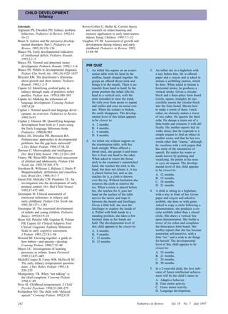CHILD DEVELOPMENT
            Infancy

Journals:                                         Rovee-Collier C, Boller K. Current theory
Algranati PS, Dworkin PH. Infancy problem           and research on infant learning and
   behaviors. Pediatrics in Review. 1992;13:        memory application to early intervention.
   16–21                                            Infants Young Children. 1995;7:1–12
Bauer S. Autism and the pervasive develop-        Vaughan VC III. Assessment of growth and
   mental disorders: Part I. Pediatrics in          development during infancy and early
   Review. 1995;16:130–136                          childhood. Pediatrics in Review. 1992;
Blasco PA. Early developmental indicators           13:88–96
   of intellectual deficit. Pediatric Rounds.
   1993;2:1–3
Blasco PA. Normal and abnormal motor
   development. Pediatric Rounds. 1992;1:1–6         PIR QUIZ
Blasco PA. Pitfalls in developmental diagnosis.      1.   An infant lies supine on an exami-            3.   An infant sits in a highchair with
   Pediatr Clin North Am. 1991;38:1425–1437               nation table with his head in the                  a tray before him. He is offered
Blizzard RM. The practitioner’s dilemmas                  midline, hands clasped together. He                paper and a crayon and is asked to
   about growth and short stature. Pediatric              grasps an offered throat stick and                 imitate a scribbling motion, which
   Rounds. 1992;1:2–5                                     brings it to the mouth. There is no                he does. When asked to imitate a
Capute AJ. Identifying cerebral palsy in                  transfer from hand to hand. In the                 horizontal stroke, he produces a
   infancy through study of primitive reflex              prone position the infant lifts his                vertical stroke. Given a circular
   profiles. Pediatr Ann. 1979;8:589–595                  head to a vertical axis, with the                  block and a three-place form board
Capute AJ. Marking the milestones of                      arms extended to raise the trunk.                  (circle, square, triangle), he suc-
   language development. Contemp Pediatr.                 He rolls over from prone to supine                 cessfully inserts the circular block
   1987;4:24                                              and smiles and coos on social con-                 into the form board. Shown how
Coplan J. Normal speech and language devel-               tact. When the contact is broken,                  to make a tower of three 1-inch
   opment: an overview. Pediatrics in Review.             the smile disappears. The develop-                 cubes, he clumsily makes a tower
   1995;16:91                                             mental level of this infant appears                of two cubes. He ignores the third
Coplan J, Gleason JR. Quantifying language                to be closest to:                                  cube. He dumps a raisin out of a
   development from birth to 3 years using                A. 2 months.                                       little bottle and reinserts it with dif-
   the Early Language Milestone Scale.                    B. 4 months.                                       ficulty. His mother reports that he
   Pediatrics. 1990;86:963                                C. 6 months.                                       walks alone, that he responds to a
Dobos AE, Dworkin PH, Bernstein BA.                       D. 8 months.                                       simple request to find an object in
   Pediatricians’ approaches to developmental                                                                another room, and that he has two
                                                     2.   An infant sits without support on                  words other than “mama,” although
   problems: has the gap been narrowed?                   the examination table, with her
   J Dev Behav Pediatr. 1994;15:34–38                                                                        he vocalizes with a rich jargon that
                                                          back straight. When offered a                      has some of the intonations of
Dorman C. Microcephaly and intelligence.                  throat stick, she grasps it and trans-             speech. He makes his wants or
   Dev Med Child Neurol. 1991;33:267–269                  fers it from one hand to the other.                needs known by pointing and
Finney JW, Weist MD. Behavioral assessment                When asked to return the throat                    vocalizing. He points to his nose
   of children and adolescents. Pediatr Clin              stick to the examiner’s outstretched               or eyes on request. The develop-
   North Am. 1992;39:369–379                              hand, she touches the stick to the                 mental level of this child appears
Gooskens R, Willemse J, Bijlsma J, Hanlo P.               hand, but does not release it. A toy               to be closest to:
   Megalencephaly: definitions and classifica-            is placed before her, and as she
   tion. Brain Dev. 1988;10:1–7                                                                              A. 12 months.
                                                          reaches for it, a cloth is thrown
Green EM, Mulcahy CM, Pountney TE. An                                                                        B. 15 months.
                                                          over the toy. Without hesitation she
   investigation into the development of early                                                               C. 18 months.
                                                          removes the cloth to retrieve the
   postural control. Dev Med Child Neurol.                                                                   D. 21 months.
                                                          toy. When a raisin is placed before
   1995;37:437–448                                        her, she reaches for it, puts her             4.   A child is sitting in a highchair,
Greenspan SI. Clinical assessment of                      hand on the surface of the table                   with a tray in front of her. Given
   emotional milestones in infancy and                    next to the raisin, and traps it                   paper and crayon and asked to
   early childhood. Pediatr Clin North Am.                between the thumb and forefinger.                  scribble, she does so with gusto.
   1991;38:1371–1385                                      Given a little bell, she uses the                  Asked to copy a circle following a
Greenspan SI. The emotional development                   forefinger to explore the inside of                demonstration, she produces a cir-
   of infants and young children. Pediatric               it. Pulled with both hands to a                    cular scribble rather than a closed
   Basics. 1993;63:9–16                                   standing position, she takes a few                 circle. She draws a vertical line
Hoon AH, Pulsifer MB, Gapalan R, Palmer                   hesitant steps as her hands are                    upon demonstration. She builds a
   FB, Capute AJ. Clinical Adaptive Test/                 held. The developmental level of                   tower of six cubes and completes
   Clinical Linguistic Auditory Milestone                 this child appears to be closest to:               the three-piece form board. Her
   Scale in early cognitive assessment.                   A. 6 months.                                       mother reports that she has become
   J Pediatr. 1993;123:S1– S8                             B. 9 months.                                       somewhat self-assertive, with a
Howard BJ. Growing together: a guide to                   C. 12 months.                                      firm “no,” and a wish to do things
   how babies—and parents—develop.                        D. 15 months.                                      for herself. The developmental
   Contemp Pediatr. 1990;7:12–40                                                                             level of this child appears to be
Mayes LC. Investigations of learning                                                                         closest to:
   processes in infants. Semin Perinatol.                                                                    A. 18 months.
   1989;13:437–449                                                                                           B. 21 months.
Medoff-Cooper B, Carey WB, McDevill SC.                                                                      C. 24 months.
   The early infancy temperament question-                                                                   D. 30 months.
   naire. J Dev Behav Pediatr. 1993;14:
                                                                                                        5.   In a 2-year-old child, the best indi-
   230–235
                                                                                                             cator of future intellectual achieve-
Montgomery TR. When “not talking” is
                                                                                                             ment will be the child’s status in:
   the chief complaint. Contemp Pediatr.
   1994;11:49                                                                                                A. Adaptive behavior.
Prior M. Childhood temperament. J Child                                                                      B. Fine motor activity.
   Psychol Psychiatr. 1992;33:249–279                                                                        C. Gross motor activity.
Richardson SO. The child with “delayed                                                                       D. Language development.
   speech.” Contemp Pediatr. 1992;9:55

242                                                                                            Pediatrics in Review       Vol. 18    No. 7   July 1997
 