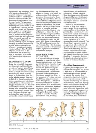 CHILD DEVELOPMENT
                                                                                                 Infancy

inconsistently and transiently; those       ing becomes more accurate, and            bunny hopping, and persistent toe
who have central neurologic (ie,            objects are brought to the mouth for      walking may indicate spasticity.
cerebral) injuries show stronger            oral exploration. As development          Hand dominance prior to 18 months
and more sustained primitive reflex         progresses from proximal to distal,       of age should prompt the clinician
posturing. Primitive reflexes are           reaching and manipulative skills are      to examine the contralateral upper
somewhat difficult to gauge, even           enhanced further, and precise manual      extremity for weakness associated
in expert hands. The appearance             exploration replaces oral exploration.    with a hemiparesis.
of postural reactions in sequence           During the second year, fine motor            Analysis of the information
beginning after 2 or 3 months of age        skills are assessed by observing the      gathered in these areas makes it
is easier to elicit clinically and can      manner in which the hands use             relatively easy for the practitioner
provide great insight into the neuro-       objects as tools (eg, blocks to build     to reassure him- or herself (and the
motor integrity of young infants.
                                            and crayons to draw). The close           parents) about a child’s motor com-
Postural reactions are sought in
each of the three major categories:         association between gross and fine        petence or to identify motor impair-
righting, protection, and equilibrium.      motor skills in the first year of life    ment at an early age. Once a motor
These movements are much less               evolves into a similar relationship       abnormality has been identified,
stereotyped than the primitive              between problem-solving and fine          further assessment of its exact
reflexes, and they require a complex        motor skills during the second year.      nature and etiology is essential. This
interplay of cerebral and cerebellar        One skill enables or promotes the         almost always warrants referral to
cortical adjustments to a barrage           development of the other. If progress     an appropriate subspecialist or sub-
of sensory inputs (proprioceptive,          in manual dexterity is slow, this may     specialty team. Based on clinical
visual, vestibular) (Figs. 5 and 6).        impede cognitive development via          examination and history, the astute
They are easy to elicit in the              manipulation of objects.                  clinician usually can decide into
normal infant but are markedly                                                        which category the motor disorder
slow in appearance in the infant            RED FLAGS IN MOTOR                        falls: 1) static central nervous system
who has central nervous system              DEVELOPMENT                               disorders, 2) progressive diseases,
damage.                                     It is important to begin the motor        3) spinal cord and peripheral nerve
                                            evaluation by observing the infant.       injuries, or 4) structural defects.
FINE MOTOR DEVELOPMENT                      Pay particular attention to the hands;
In the first year of life, fine motor       persistent fisting at 3 months of age
development is highlighted by the           often is the earliest indication of       Cognitive Development
evolution of a pincer grasp. During         neuromotor dysfunction. Sponta-           Cognitive processing skills are the
the second year of life, the infant         neous postures (eg, froglegs and          substrate for intelligence and include
learns to use objects as tools during       scissoring) provide visual clues to       a wide range of abilities (Table 3).
functional play. There are many             hypotonia/weakness and spastic            Intellectual development depends
stages in accomplishing these two           hypertonus, respectively. Delays in       on learning that contains three
skills; selected ones are illustrated       the appearance of postural reactions      components: attention, information
in Table 2. In the early months, the        herald future delays in voluntary         processing, and memory (which
upper extremities assist with balance       motor development. An infant will         includes both encoding and retrieval
and mobility. As balance in the sit-        be unable to sit or walk indepen-         of information). Intellectual develop-
ting position improves and the infant       dently without intact protective and      ment is reflected in advancing abili-
assumes biped mobility, the hands           equilibrium mechanisms. Abnormal          ties to comprehend, reason, and
become more available for manipula-         movement patterns may indicate            make judgments. Standardized intel-
tion of objects—their ultimate func-        pathology. For example, early             ligence tests generally measure two
tion. Primitive reflexes are inte-          rolling (1 to 2 months), pulling          forms of intelligence in the school-
grated, and the upper extremities           directly to a stand at 4 months           age child: verbal and performance
come under cortical control. Reach-         (instead of to a sit), W-sitting,         (or nonverbal). Such standardized




  6                    7                    8                 9                  10                  11                 12
FIGURE 2. Continued

Pediatrics in Review   Vol. 18   No. 7 July 1997                                                                         231
 