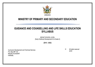 ZIMBABWE
MINISTRY OF PRIMARY AND SECONDARY EDUCATION
GUIDANCE AND COUNSELLING AND LIFE SKILLS EDUCATION
SYLLABUS
INFANT SCHOOL LEVEL
(Early Childhood Development A to Grade 2)
(2015 – 2022)
Curriculum Development and Technical Services
P.O. Box MP 133
MOUNT PLEASANT
HARARE
© All rights reserved
2016
 