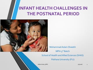 INFANT HEALTH CHALLENGES IN
THE POSTNATAL PERIOD
Mohammad Aslam Shaiekh
MPH-3rd Batch
School of Health and Allied Sciences (SHAS)
Pokhara University (P.U)
7/5/2018 1Aslam Aman_MPH
 