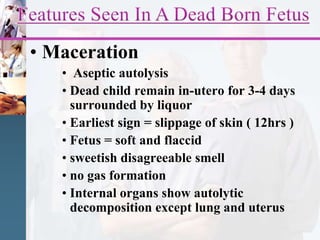 • Maceration
• Aseptic autolysis
• Dead child remain in-utero for 3-4 days
surrounded by liquor
• Earliest sign = slippage of skin ( 12hrs )
• Fetus = soft and flaccid
• sweetish disagreeable smell
• no gas formation
• Internal organs show autolytic
decomposition except lung and uterus
 