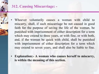 312. Causing Miscarriage: -
• Whoever voluntarily causes a woman with child to
miscarry, shall, if such miscarriage be not caused in good
faith for the purpose of saving the life of the woman, be
punished with imprisonment of either description for a term
which may extend to three years, or with fine, or with both,
and, if the woman be quick with child, shall be punished
with imprisonment of either description for a term which
may extend to seven years, and shall also be liable to fine.
• Explanation:- A woman who causes herself to miscarry,
is within the meaning of this section.
 
