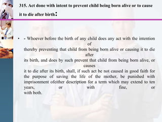 315. Act done with intent to prevent child being born alive or to cause
it to die after birth:
• - Whoever before the birth of any child does any act with the intention
of
thereby preventing that child from being born alive or causing it to die
after
its birth, and does by such prevent that child from being born alive, or
causes
it to die after its birth, shall, if such act be not caused in good faith for
the purpose of saving the life of the mother, be punished with
imprisonment ofeither description for a term which may extend to ten
years, or with fine, or
with both.
 