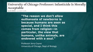 Professor Jerry Coyne
University of Chicago, Dept of Biology
“The reason we don’t allow
euthanasia of newborns is
because humans are seen as
special, and I think this
comes from religion—in
particular, the view that
humans, unlike animals, are
endowed with a soul.”
 