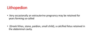 Lithopedion
• .Very occasionally an extrauterine pregnancy may be retained for
years forming so-called
• (Greek lithos, stone, paidion, small child), a calcified fetus retained in
the abdominal cavity.
 