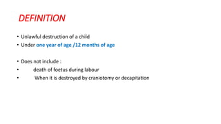DEFINITION
• Unlawful destruction of a child
• Under one year of age /12 months of age
• Does not include :
• death of foetus during labour
• When it is destroyed by craniotomy or decapitation
 