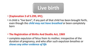 Live birth
• [Explanation 3 of S.299, IPC].
• A child is “live born”, if any part of that child has been brought forth,
even though the child may not have breathed or been completely
born
• The Registration of Births And Deaths Act, 1969
• complete expulsion of fetus from its mother, irrespective of the
duration of pregnancy, and who after such expulsion breathes or
shows any other evidence of life
 