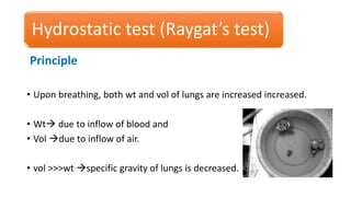 Hydrostatic test (Raygat’s test)
Principle
• Upon breathing, both wt and vol of lungs are increased increased.
• Wt due to inflow of blood and
• Vol due to inflow of air.
• vol >>>wt specific gravity of lungs is decreased.
 