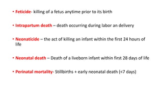 • Feticide- killing of a fetus anytime prior to its birth
• Intrapartum death – death occurring during labor an delivery
• Neonaticide – the act of killing an infant within the first 24 hours of
life
• Neonatal death – Death of a liveborn infant within first 28 days of life
• Perinatal mortality- Stillbirths + early neonatal death (<7 days)
 