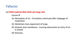 Fallacies
(a) Child respired after birth yet lungs sink
Causes
(1) Absorption of air - Circulation continued after stoppage of
respiration
(2) Atelectasis (non expansion) of lungs.
(3) Alveolar duct membrane - Causing obstruction to entry of air
in alveoli
(4) Diseases.
 