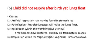 (b) Child did not respire after birth yet lungs float
• Causes:
(1) Artificial respiration - air may be found in stomach too.
(2) Putrefaction - Putrefactive gases will make the lungs float.
(3) Respiration within the womb [vagitus uterinus]-
if membranes have ruptured, but may die from natural causes
(4) Respiration within the Vagina [vagitus vaginalis] - Similar to above.
 