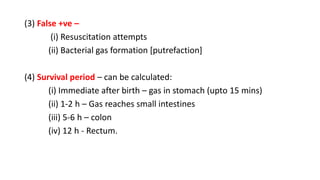 (3) False +ve –
(i) Resuscitation attempts
(ii) Bacterial gas formation [putrefaction]
(4) Survival period – can be calculated:
(i) Immediate after birth – gas in stomach (upto 15 mins)
(ii) 1-2 h – Gas reaches small intestines
(iii) 5-6 h – colon
(iv) 12 h - Rectum.
 