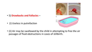• 5) Drawbacks and Fallacies –
• (i) Useless in putrefaction
• (ii) Air may be swallowed by the child in attempting to free the air
passages of fluid obstructions in cases of stillbirth.
 