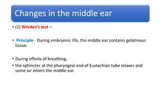 Changes in the middle ear
• (1) Wreden’s test –
• Principle - During embryonic life, the middle ear contains gelatinous
tissue.
• During efforts of breathing,
• the sphincter at the pharyngeal end of Eustachian tube relaxes and
some air enters the middle ear.
 