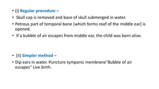 • (i) Regular procedure –
• Skull cap is removed and base of skull submerged in water.
• Petrous part of temporal bone [which forms roof of the middle ear] is
opened.
• If a bubble of air escapes from middle ear, the child was born alive.
• (ii) Simpler method –
• Dip ears in water. Puncture tympanic membrane"Bubble of air
escapes" Live birth.
 