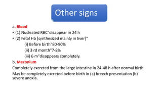 Other signs
a. Blood
• (1) Nucleated RBC"disappear in 24 h
• (2) Fetal Hb [synthesized mainly in liver]“
(i) Before birth"80-90%
(ii) 3 rd month"7-8%
(iii) 6 m"disappears completely.
b. Meconium
Completely excreted from the large intestine in 24-48 h after normal birth
May be completely excreted before birth in (a) breech presentation (b)
severe anoxia.
 