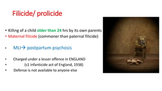 Filicide/ prolicide
• Killing of a child older than 24 hrs by its own parents
• Maternal filicide (commoner than paternal filicide)
• MLI postpartum psychosis
• Charged under a lesser offence in ENGLAND
• (s1 infanticide act of England, 1938)
• Defense is not available to anyone else
 