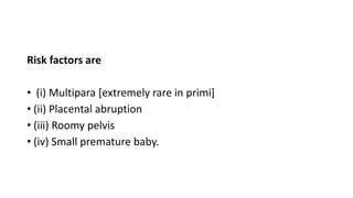 Risk factors are
• (i) Multipara [extremely rare in primi]
• (ii) Placental abruption
• (iii) Roomy pelvis
• (iv) Small premature baby.
 