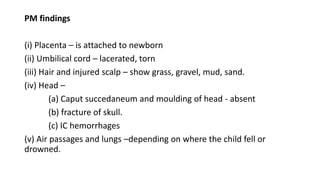 PM findings
(i) Placenta – is attached to newborn
(ii) Umbilical cord – lacerated, torn
(iii) Hair and injured scalp – show grass, gravel, mud, sand.
(iv) Head –
(a) Caput succedaneum and moulding of head - absent
(b) fracture of skull.
(c) IC hemorrhages
(v) Air passages and lungs –depending on where the child fell or
drowned.
 