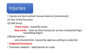 Injuries
• Injuries are due to direct manual violence [commonest].
(1) Tear of the frenulum
(2) Soft tissue
Pinch marks – butterfly marks
Slap marks – show as clear bruises [or as lines of petechial hgs]
resembling fingers
(3)Scalp injuries –
very characteristic. Caused by vigorous pulling on scalp hair
• Subgaleal hematoma
• Traumatic alopecia – bald patches on scalp
 