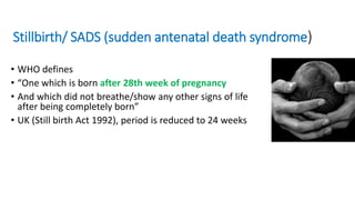 Stillbirth/ SADS (sudden antenatal death syndrome)
• WHO defines
• “One which is born after 28th week of pregnancy
• And which did not breathe/show any other signs of life
after being completely born”
• UK (Still birth Act 1992), period is reduced to 24 weeks
 
