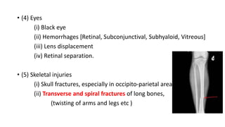 • (4) Eyes
(i) Black eye
(ii) Hemorrhages [Retinal, Subconjunctival, Subhyaloid, Vitreous]
(iii) Lens displacement
(iv) Retinal separation.
• (5) Skeletal injuries
(i) Skull fractures, especially in occipito-parietal area
(ii) Transverse and spiral fractures of long bones,
(twisting of arms and legs etc )
 