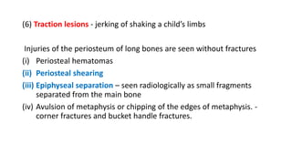 (6) Traction lesions - jerking of shaking a child’s limbs
Injuries of the periosteum of long bones are seen without fractures
(i) Periosteal hematomas
(ii) Periosteal shearing
(iii) Epiphyseal separation – seen radiologically as small fragments
separated from the main bone
(iv) Avulsion of metaphysis or chipping of the edges of metaphysis. -
corner fractures and bucket handle fractures.
 