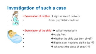 Investigation of such a case
• Examination of mother  signs of recent delivery
•  her psychiatric condition
• Examination of the child  stillborn/deadborn
• viable /not
• whether the child was born alive??
• if born alive, how long did he live???
•  what was the cause of death???
 