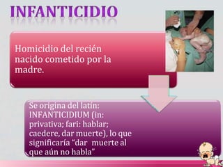 Homicidio del recién
nacido cometido por la
madre.
Se origina del latín:
INFANTICIDIUM (in:
privativa; fari: hablar;
caedere, dar muerte), lo que
significaría “dar muerte al
que aún no habla”
 