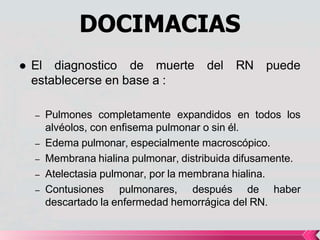 DOCIMACIAS
puede
 El diagnostico de muerte del RN
establecerse en base a :
– Pulmones completamente expandidos en todos los
alvéolos, con enfisema pulmonar o sin él.
– Edema pulmonar, especialmente macroscópico.
– Membrana hialina pulmonar, distribuida difusamente.
– Atelectasia pulmonar, por la membrana hialina.
– Contusiones pulmonares, después de haber
descartado la enfermedad hemorrágica del RN.
 