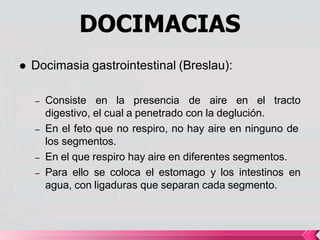 DOCIMACIAS
 Docimasia gastrointestinal (Breslau):
– Consiste en la presencia de aire en el tracto
digestivo, el cual a penetrado con la deglución.
– En el feto que no respiro, no hay aire en ninguno de
los segmentos.
– En el que respiro hay aire en diferentes segmentos.
– Para ello se coloca el estomago y los intestinos en
agua, con ligaduras que separan cada segmento.
 