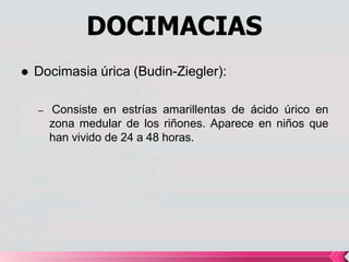 DOCIMACIAS
 Docimasia úrica (Budin-Ziegler):
– Consiste en estrías amarillentas de ácido úrico en
zona medular de los riñones. Aparece en niños que
han vivido de 24 a 48 horas.
 