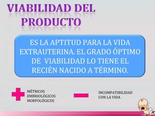 ES LA APTITUD PARA LA VIDA
EXTRAUTERINA. EL GRADO ÓPTIMO
DE VIABILIDAD LO TIENE EL
RECIÉN NACIDO A TÉRMINO.
MÉTRICOS
EMBRIOLÓGICOS
MORFOLÓGICOS
INCOMPATIBILIDAD
CON LA VIDA
 
