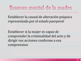 🟔 Establecer la causal de alteración psíquica
representada por el estado puerperal
🟔 Establecer si la mujer es capaz de
comprender la criminalidad del acto y de
dirigir sus acciones conforme a esa
comprension
 