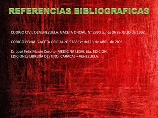 CODIGO CIVIL DE VENEZUELA. GACETA OFICIAL N° 2990 Lunes 26 de JULIO de 1992.
CODIGO PENAL. GACETA OFICIAL N° 5768 Ext del 13 de ABRIL de 2005.
Dr. José Félix Martin Corona. MEDICINA LEGAL 6ta. EDICION.
EDICIONES LIBRERÍA DESTINO. CARACAS – VENEZUELA.
 