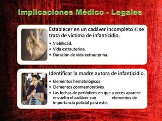 Establecer en un cadáver incompleto si se
trata de víctima de infanticidio.
• Viabilidad.
• Vida extrauterina.
• Duración de vida extrauterina.
Identificar la madre autora de infanticidio.
• Elementos hematológicos
• Elementos conmemorativos
• Las fechas de periódicos en que a veces aparece
envuelto el cadáver son elementos de
importancia policial para este.
 