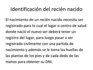Identificación del recién nacido
El nacimiento de un recién nacido necesita ser
registrado para lo cual el lugar o centro de salud
donde nació el nuevo ser deberá tener un
registro del lugar, para luego pasar a ser
registrado civilmente con una partida de
nacimiento y además se le toma las huellas de
las plantas de los pies y de cada dedo de las
manos para obtener su DNI.
 