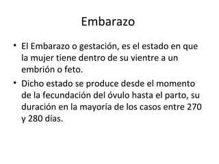 Embarazo
• El Embarazo o gestación, es el estado en que
  la mujer tiene dentro de su vientre a un
  embrión o feto.
• Dicho estado se produce desde el momento
  de la fecundación del óvulo hasta el parto, su
  duración en la mayoría de los casos entre 270
  y 280 días.
 